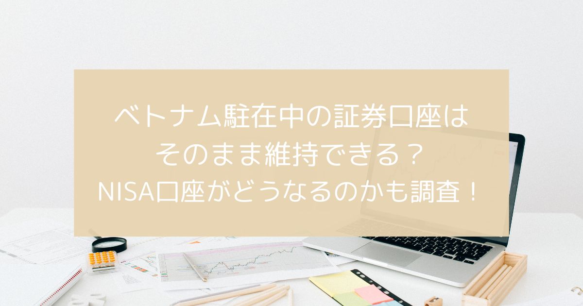 ベトナム駐在中の証券口座はそのまま維持できるのかについてやNISA口座がどうなるのかも調査！